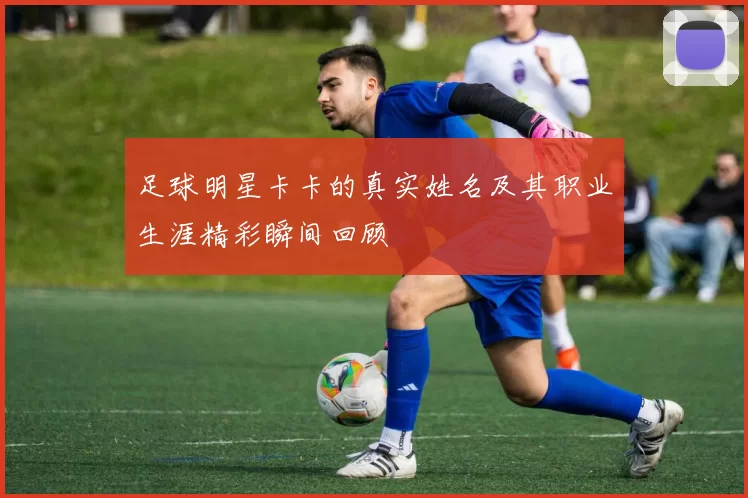 足球明星卡卡的真实姓名及其职业生涯精彩瞬间回顾