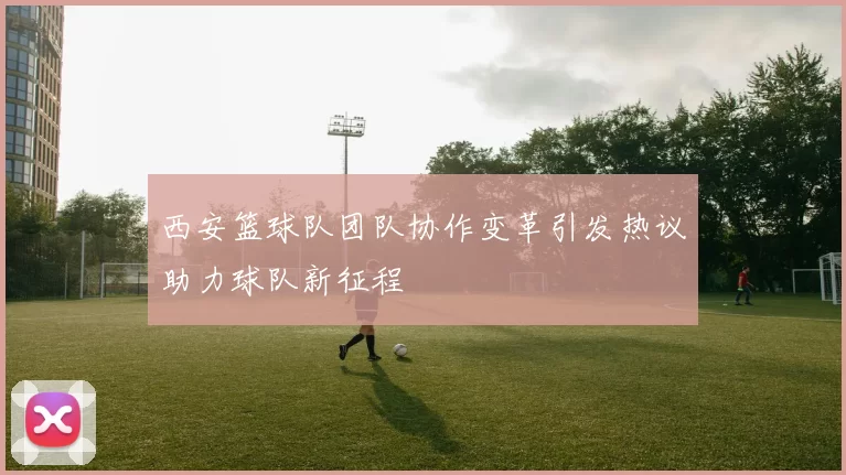 西安篮球队团队协作变革引发热议助力球队新征程