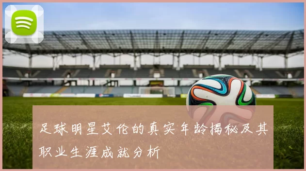 足球明星艾伦的真实年龄揭秘及其职业生涯成就分析