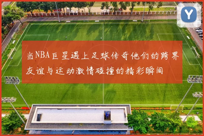 当NBA巨星遇上足球传奇他们的跨界友谊与运动激情碰撞的精彩瞬间
