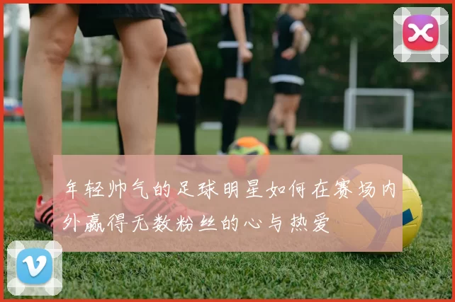年轻帅气的足球明星如何在赛场内外赢得无数粉丝的心与热爱